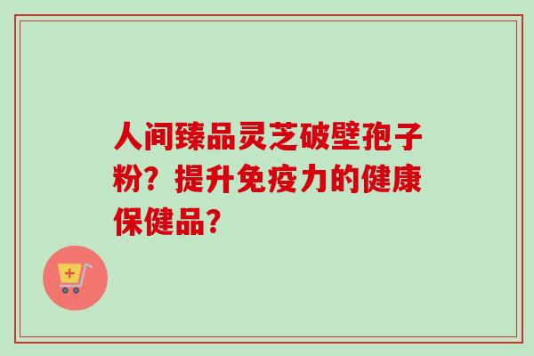 人间臻品灵芝破壁孢子粉？提升免疫力的健康保健品？-第1张图片-卓越灵芝孢子粉