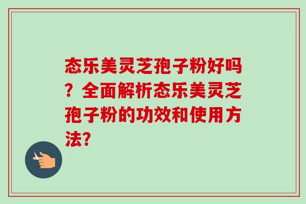 态乐美灵芝孢子粉好吗？全面解析态乐美灵芝孢子粉的功效和使用方法？-第1张图片-卓越灵芝孢子粉