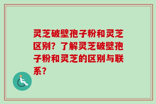 灵芝破壁孢子粉和灵芝区别？了解灵芝破壁孢子粉和灵芝的区别与联系？-第1张图片-卓越灵芝孢子粉