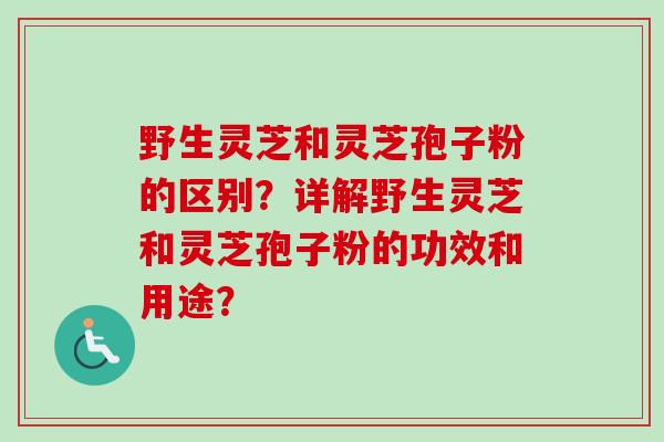 野生灵芝和灵芝孢子粉的区别？详解野生灵芝和灵芝孢子粉的功效和用途？-第1张图片-卓越灵芝孢子粉
