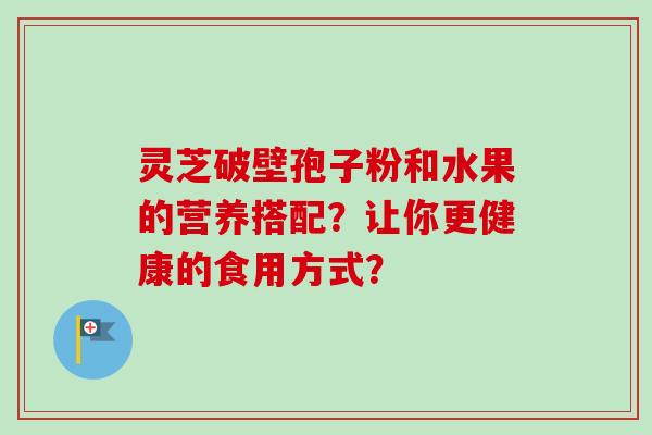 灵芝破壁孢子粉和水果的营养搭配？让你更健康的食用方式？-第1张图片-卓越灵芝孢子粉