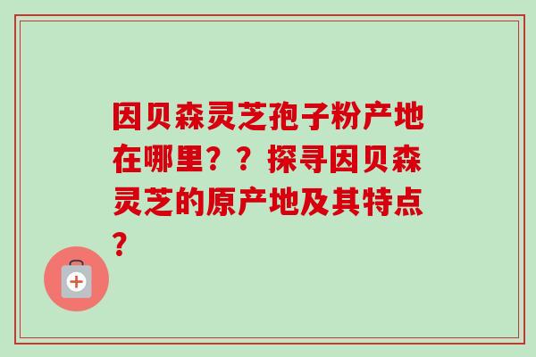因贝森灵芝孢子粉产地在哪里??探寻因贝森灵芝的原产地及其特点?-第1张图片-卓越灵芝孢子粉 因贝森灵芝孢子粉产地在哪里??探寻因贝森灵芝的原产地及其特点?-第1张图片-卓越灵芝孢子粉