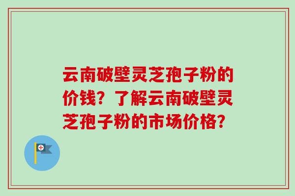 云南破壁灵芝孢子粉的价钱？了解云南破壁灵芝孢子粉的市场价格？-第1张图片-卓越灵芝孢子粉