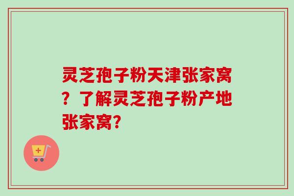 灵芝孢子粉天津张家窝？了解灵芝孢子粉产地张家窝？-第1张图片-卓越灵芝孢子粉