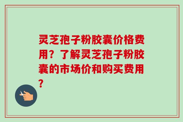 灵芝孢子粉胶囊价格费用?了解灵芝孢子粉胶囊的市场价和购买费用?-第1张图片-卓越灵芝孢子粉 灵芝孢子粉胶囊价格费用?了解灵芝孢子粉胶囊的市场价和购买费用?-第1张图片-卓越灵芝孢子粉