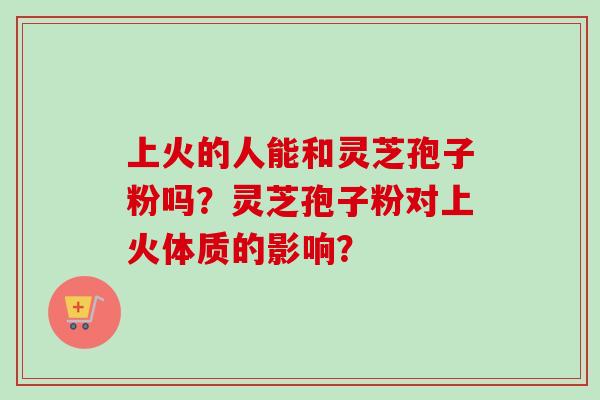 上火的人能和灵芝孢子粉吗?灵芝孢子粉对上火体质的影响?-第1张图片-卓越灵芝孢子粉 上火的人能和灵芝孢子粉吗?灵芝孢子粉对上火体质的影响?-第1张图片-卓越灵芝孢子粉