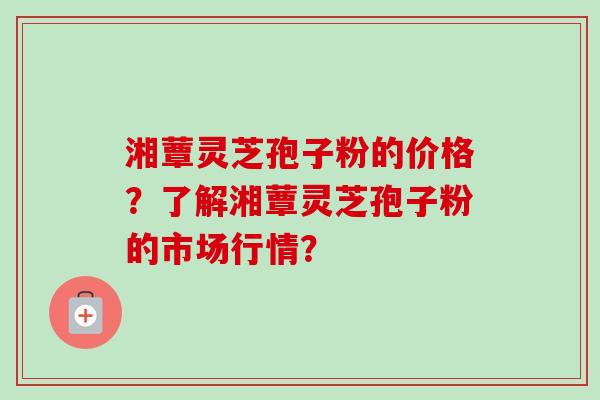 湘蕈灵芝孢子粉的价格？了解湘蕈灵芝孢子粉的市场行情？-第1张图片-卓越灵芝孢子粉