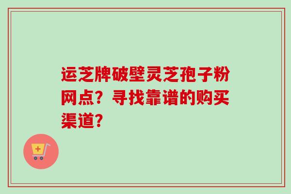 运芝牌破壁灵芝孢子粉网点?寻找靠谱的购买渠道?-第1张图片-卓越灵芝孢子粉 运芝牌破壁灵芝孢子粉网点?寻找靠谱的购买渠道?-第1张图片-卓越灵芝孢子粉