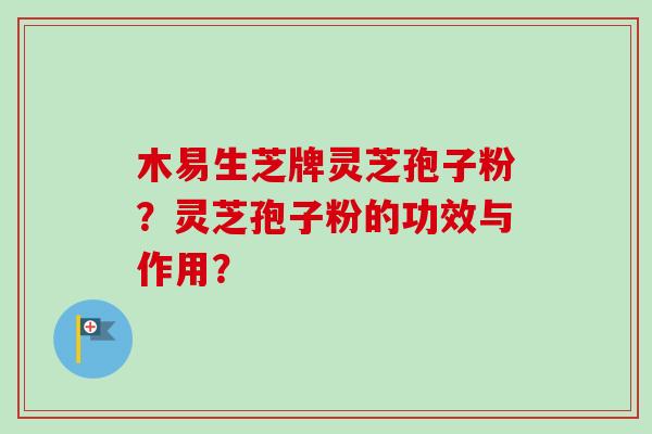 木易生芝牌灵芝孢子粉？灵芝孢子粉的功效与作用？-第1张图片-卓越灵芝孢子粉