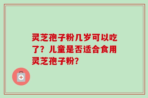 灵芝孢子粉几岁可以吃了？儿童是否适合食用灵芝孢子粉？-第1张图片-卓岳灵芝孢子粉