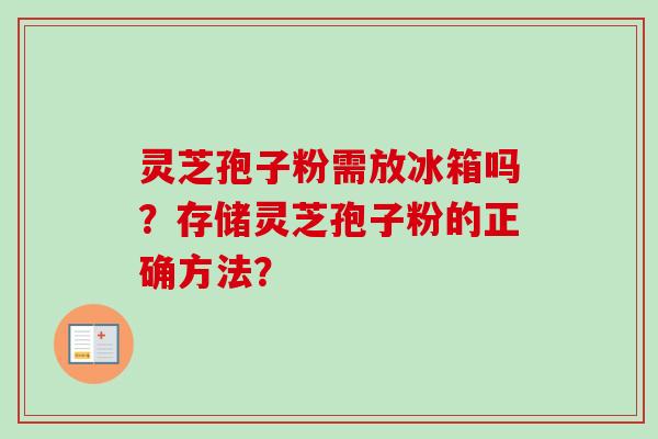 灵芝孢子粉需放冰箱吗？存储灵芝孢子粉的正确方法？-第1张图片-卓岳灵芝孢子粉