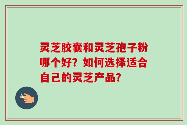 灵芝胶囊和灵芝孢子粉哪个好？如何选择适合自己的灵芝产品？-第1张图片-卓越灵芝孢子粉