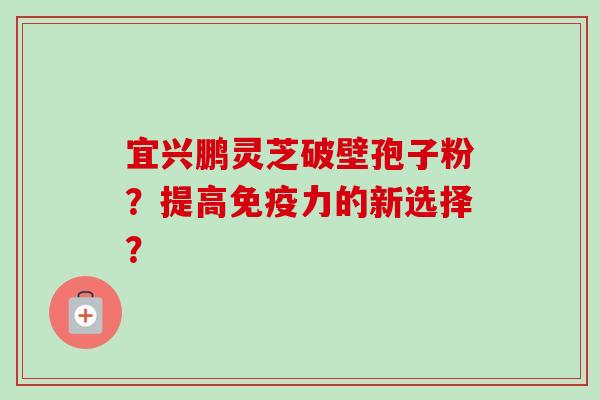 宜兴鹏灵芝破壁孢子粉？提高免疫力的新选择？-第1张图片-卓越灵芝孢子粉