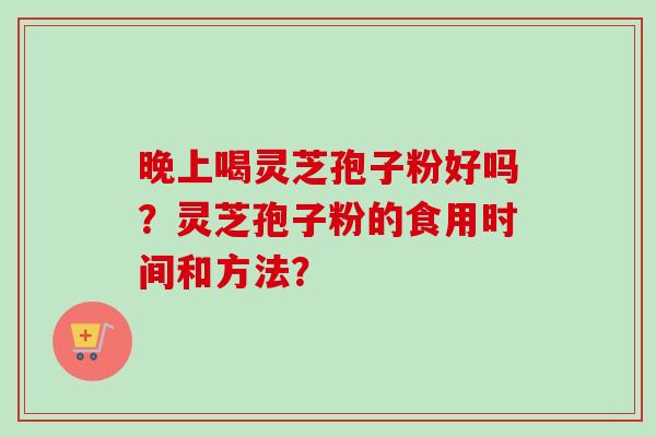 晚上喝灵芝孢子粉好吗？灵芝孢子粉的食用时间和方法？-第1张图片-卓越灵芝孢子粉