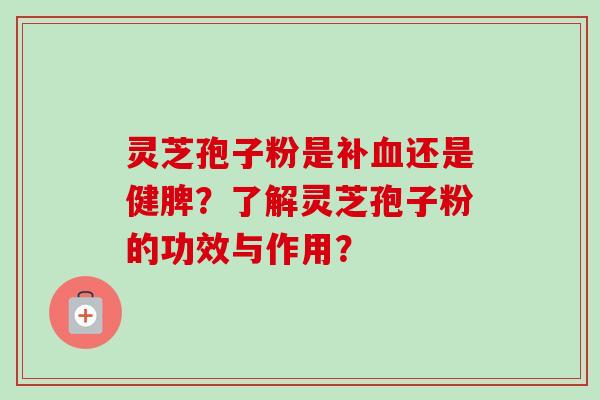 灵芝孢子粉是补血还是健脾？了解灵芝孢子粉的功效与作用？-第1张图片-卓越灵芝孢子粉