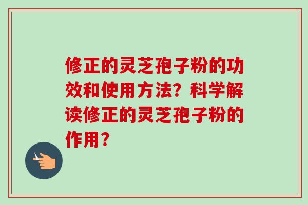 修正的灵芝孢子粉的功效和使用方法？科学解读修正的灵芝孢子粉的作用？-第1张图片-卓越灵芝孢子粉
