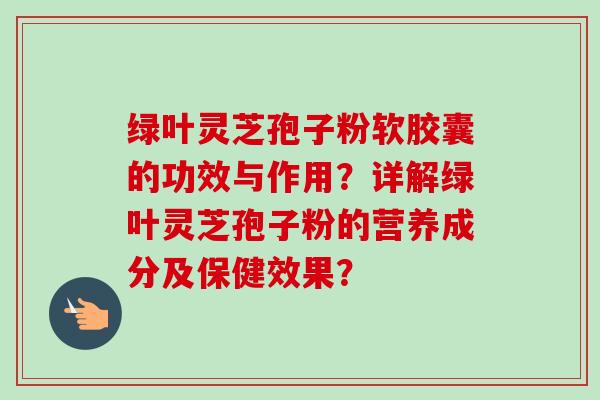 绿叶灵芝孢子粉软胶囊的功效与作用？详解绿叶灵芝孢子粉的营养成分及保健效果？-第1张图片-卓岳灵芝孢子粉