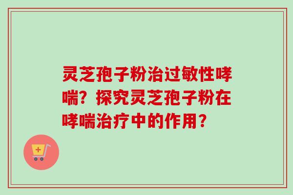 灵芝孢子粉治过敏性哮喘？探究灵芝孢子粉在哮喘治疗中的作用？-第1张图片-卓越灵芝孢子粉