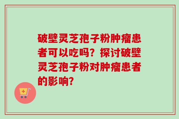 破壁灵芝孢子粉肿瘤患者可以吃吗？探讨破壁灵芝孢子粉对肿瘤患者的影响？-第1张图片-卓越灵芝孢子粉