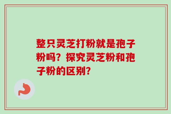 整只灵芝打粉就是孢子粉吗？探究灵芝粉和孢子粉的区别？-第1张图片-卓越灵芝孢子粉