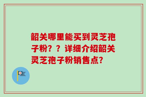 韶关哪里能买到灵芝孢子粉??详细介绍韶关灵芝孢子粉销售点?-第1张图片-卓越灵芝孢子粉 韶关哪里能买到灵芝孢子粉??详细介绍韶关灵芝孢子粉销售点?-第1张图片-卓越灵芝孢子粉