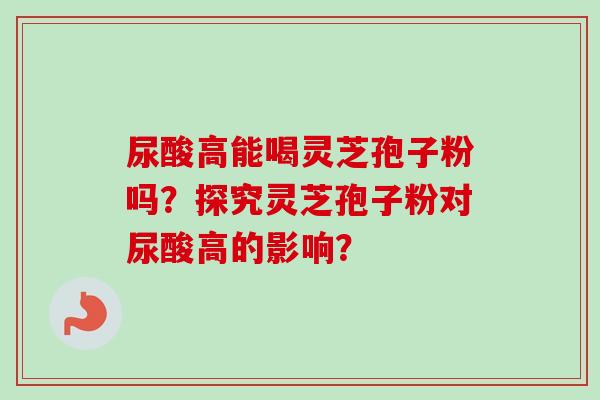尿酸高能喝灵芝孢子粉吗？探究灵芝孢子粉对尿酸高的影响？-第1张图片-卓越灵芝孢子粉