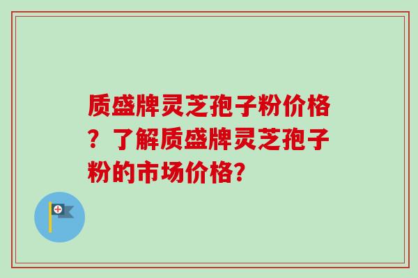 质盛牌灵芝孢子粉价格？了解质盛牌灵芝孢子粉的市场价格？-第1张图片-卓越灵芝孢子粉