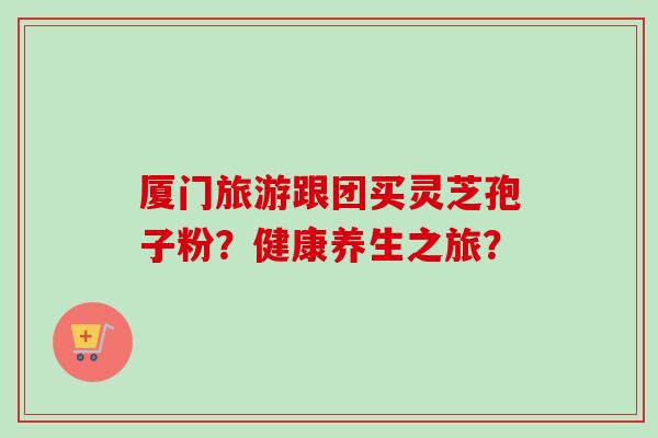 厦门旅游跟团买灵芝孢子粉?健康养生之旅?-第1张图片-卓越灵芝孢子粉 厦门旅游跟团买灵芝孢子粉?健康养生之旅?-第1张图片-卓越灵芝孢子粉