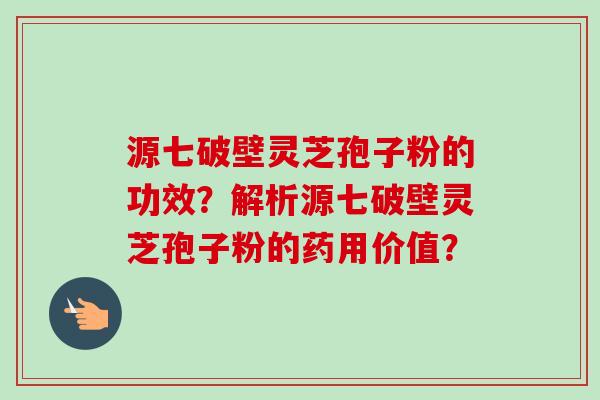 源七破壁灵芝孢子粉的功效？解析源七破壁灵芝孢子粉的药用价值？-第1张图片-卓越灵芝孢子粉