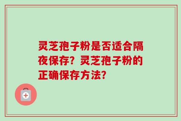 灵芝孢子粉是否适合隔夜保存?灵芝孢子粉的正确保存方法?-第1张图片-卓越灵芝孢子粉 灵芝孢子粉是否适合隔夜保存?灵芝孢子粉的正确保存方法?-第1张图片-卓越灵芝孢子粉