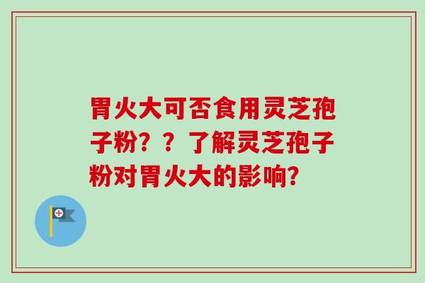 胃火大可否食用灵芝孢子粉？？了解灵芝孢子粉对胃火大的影响？-第1张图片-卓越灵芝孢子粉