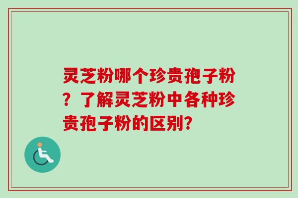 灵芝粉哪个珍贵孢子粉？了解灵芝粉中各种珍贵孢子粉的区别？-第1张图片-卓越灵芝孢子粉
