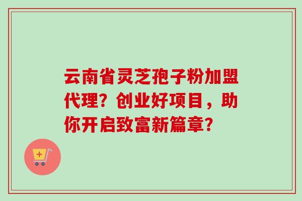 云南省灵芝孢子粉加盟代理?创业好项目,助你开启致富新篇章?-第1张图片-卓越灵芝孢子粉 云南省灵芝孢子粉加盟代理?创业好项目,助你开启致富新篇章?-第1张图片-卓越灵芝孢子粉