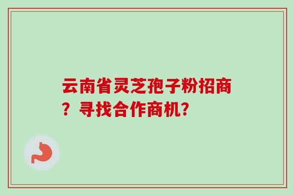 云南省灵芝孢子粉招商？寻找合作商机？-第1张图片-卓越灵芝孢子粉