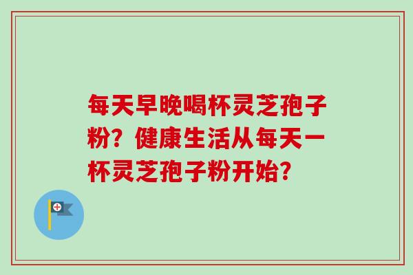 每天早晚喝杯灵芝孢子粉？健康生活从每天一杯灵芝孢子粉开始？-第1张图片-卓越灵芝孢子粉