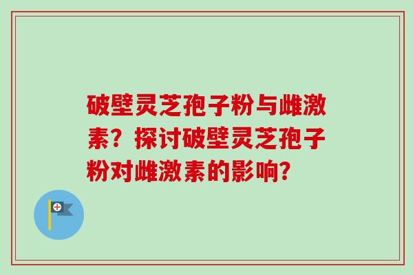 破壁灵芝孢子粉与雌激素？探讨破壁灵芝孢子粉对雌激素的影响？-第1张图片-卓越灵芝孢子粉