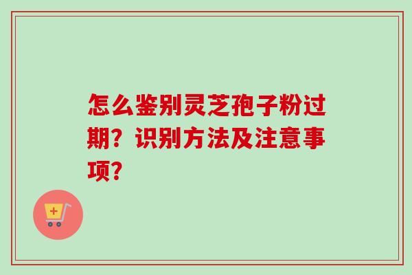 怎么鉴别灵芝孢子粉过期?识别方法及注意事项?-第1张图片-卓越灵芝孢子粉 怎么鉴别灵芝孢子粉过期?识别方法及注意事项?-第1张图片-卓越灵芝孢子粉
