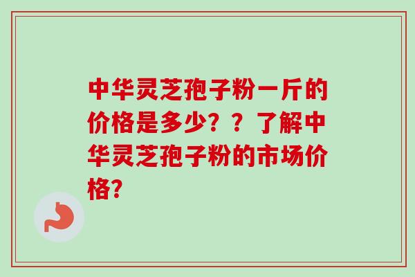 中华灵芝孢子粉一斤的价格是多少？？了解中华灵芝孢子粉的市场价格？-第1张图片-卓越灵芝孢子粉