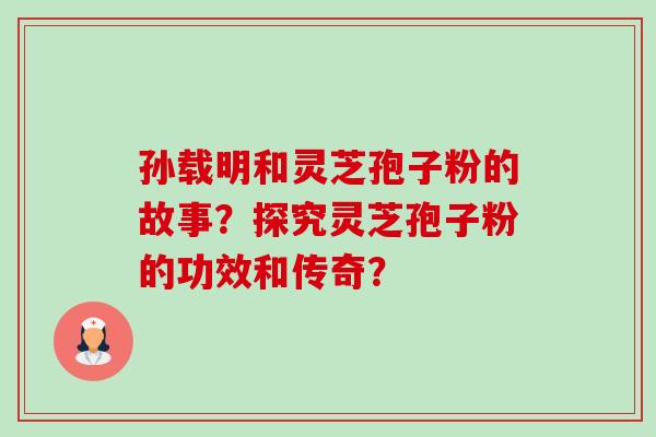 孙载明和灵芝孢子粉的故事？探究灵芝孢子粉的功效和传奇？-第1张图片-卓越灵芝孢子粉