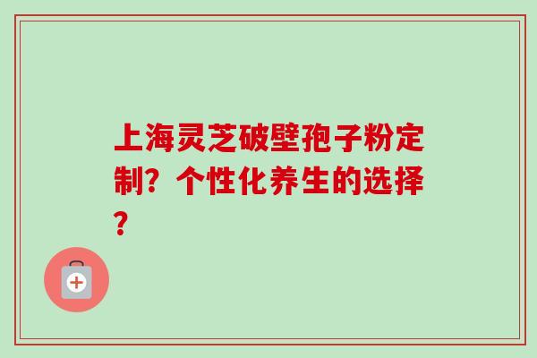 上海灵芝破壁孢子粉定制？个性化养生的选择？-第1张图片-卓越灵芝孢子粉