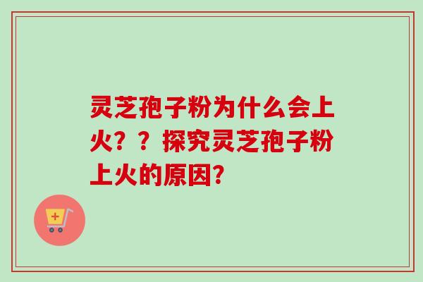 灵芝孢子粉为什么会上火？？探究灵芝孢子粉上火的原因？-第1张图片-卓越灵芝孢子粉