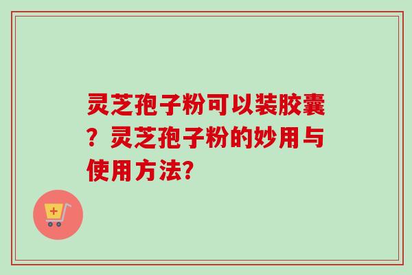 灵芝孢子粉可以装胶囊？灵芝孢子粉的妙用与使用方法？-第1张图片-卓越灵芝孢子粉