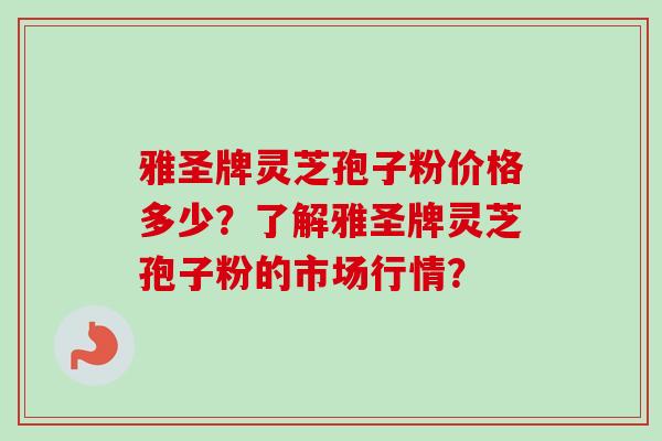 雅圣牌灵芝孢子粉价格多少？了解雅圣牌灵芝孢子粉的市场行情？-第1张图片-卓越灵芝孢子粉