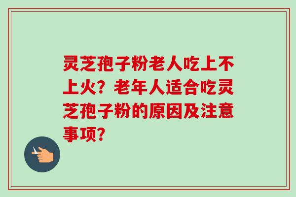 灵芝孢子粉老人吃上不上火？老年人适合吃灵芝孢子粉的原因及注意事项？-第1张图片-卓越灵芝孢子粉