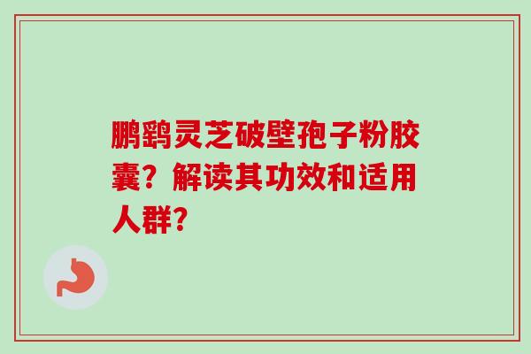 鹏鹞灵芝破壁孢子粉胶囊？解读其功效和适用人群？-第1张图片-卓越灵芝孢子粉