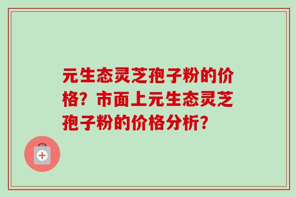 元生态灵芝孢子粉的价格?市面上元生态灵芝孢子粉的价格分析?-第1张图片-卓越灵芝孢子粉 元生态灵芝孢子粉的价格?市面上元生态灵芝孢子粉的价格分析?-第1张图片-卓越灵芝孢子粉