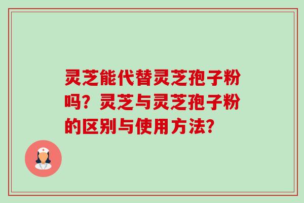 灵芝能代替灵芝孢子粉吗？灵芝与灵芝孢子粉的区别与使用方法？-第1张图片-卓越灵芝孢子粉
