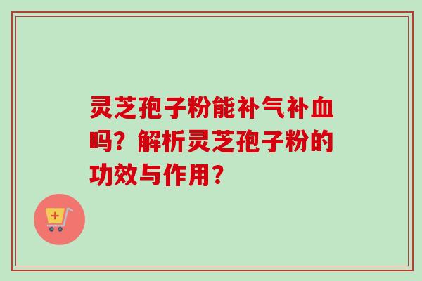 灵芝孢子粉能补气补血吗？解析灵芝孢子粉的功效与作用？-第1张图片-卓越灵芝孢子粉