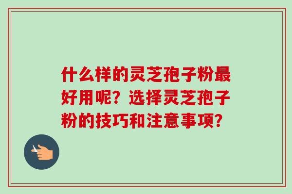 什么样的灵芝孢子粉最好用呢?选择灵芝孢子粉的技巧和注意事项?-第1张图片-卓越灵芝孢子粉 什么样的灵芝孢子粉最好用呢?选择灵芝孢子粉的技巧和注意事项?-第1张图片-卓越灵芝孢子粉