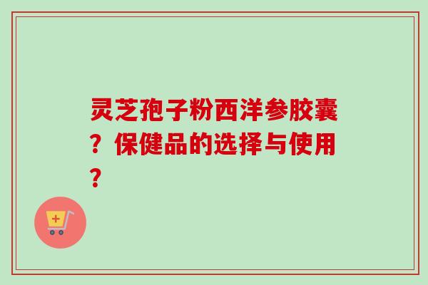 灵芝孢子粉西洋参胶囊？保健品的选择与使用？-第1张图片-卓越灵芝孢子粉